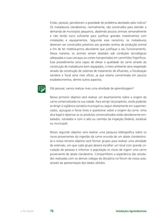 Instalações Agroindustriaise-Tec Brasil 76
Então, pessoal, perceberam a gravidade do problema abordado pela notícia?
Os matadouros clandestinos, normalmente, são construídos para atender a
demanda de municípios pequenos, abatendo poucos animais semanalmente
e não tendo lucro suﬁciente para justiﬁcar grandes investimentos com
instalações e equipamentos. Seguindo esse raciocínio, os matadouros
deveriam ser construídos próximos aos grandes centros de produção animal
a ﬁm de ter matéria-prima abundante que justiﬁque o seu funcionamento.
Dessa maneira, os animais seriam abatidos sob condições tecnológicas
adequadas e suas carcaças ou cortes transportados em caminhões frigoríﬁcos.
Esse procedimento seria capaz de elevar a qualidade da carne através da
construção de matadouros bem equipados, o meio ambiente seria respeitado
através da construção de sistemas de tratamento de eﬂuentes, a ﬁscalização
sanitária e ﬁscal seria mais eﬁcaz, já que estaria concentrada em poucos
estabelecimentos, dentre outros aspectos.
Olá pessoal, vamos realizar mais uma atividade de aprendizagem?
Nosso primeiro objetivo será realizar um levantamento sobre a origem da
carne comercializada na sua cidade. Para atingir tal propósito, vocês poderão
se dirigir à vigilância sanitária municipal ou seguir diretamente em supermer-
cados, açougues e feiras livres e questionar sobre a origem da carne. Uma
dica legal é observar se os produtos comercializados estão devidamente em-
balados, rotulados e com o selo ou carimbo da inspeção (federal, estadual
ou municipal).
Nosso segundo objetivo será realizar uma pesquisa bibliográﬁca sobre os
riscos provenientes da ingestão da carne oriunda de um abate clandestino.
Já o nosso terceiro objetivo será formar grupos para realizar uma atividade
de extensão, em que cada grupo deverá escolher um local com grande cir-
culação de pessoas e informar à população os riscos de ingerir uma carne
proveniente de abate clandestino. Compartilhem a experiência das ativida-
des realizadas com os demais colegas da disciplina no fórum da nossa aula,
através da apresentação dos dados obtidos.
 