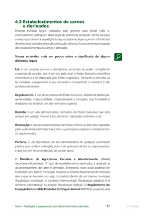 e-Tec BrasilAula 4 – Instalações e equipamentos para indústria de carnes e derivados 77
4.3 Estabelecimentos de carnes
e derivados
Diversos esforços foram realizados pelo governo para tentar inibir e,
eventualmente, extinguir o abate ilegal de animais de produção, dentre os quais
o mais importante é a expedição de alguns diplomas legais que tem a ﬁnalidade
deorientarosprocedimentosdeconstrução,reforma,funcionamentoeinspeção
dos estabelecimentos de carnes e derivados.
Vamos entender mais um pouco sobre o signiﬁcado de alguns
diplomas legais
Lei: é um preceito comum e obrigatório, emanado do poder competente
e provido de sanção, que é um ato pelo qual o Poder Executivo manifesta
concordância à lei elaborada pelo Poder Legislativo, tornando o preceito da
lei inviolável, assegurando o seu comando e compelindo o indivíduo à ob-
servância da ordem.
Regulamento: é um ato normativo do Poder Executivo, dotado de abstração,
generalidade, impessoalidade, imperatividade e inovação, cuja ﬁnalidade é
desdobrar ou detalhar um ato normativo superior.
Decreto: é um ato administrativo normativo do Poder Executivo que está
sempre em posição inferior à Lei, portanto, não pode contrariar a Lei.
Resolução: é um ato administrativo normativo inferior ao Decreto, expedido
pelas autoridades do Poder Executivo, cuja função é explicar e complementar
os regulamentos.
Portaria: é um documento de ato administrativo de qualquer autoridade
pública que contém instruções acerca da aplicação de leis ou regulamentos,
e que contém recomendações de caráter geral.
O Ministério da Agricultura, Pecuária e Abastecimento (MAPA)
reconhece oﬁcialmente 11 tipos de estabelecimento destinados à obtenção e
ao processamento de carne e derivados. Entretanto, esses locais poderão ser
ﬁscalizados em âmbito municipal, estadual ou federal dependendo do mercado
alvo a que se destinam, ou seja, o comércio dentro de um mesmo município
(ﬁscalização municipal), o comércio intermunicipal (ﬁscalização estadual) e o
comércio interestadual ou externo (ﬁscalização federal). O Regulamento de
Inspeção Industrial de Produtos de Origem Animal (RIISPOA), expedido pelo
 