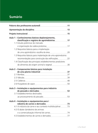 e-Tec Brasil
Sumário
Palavra dos professores-autoresß 11
Apresentação da disciplina 13
Projeto instrucional 15
Aula 1 – Conhecimentos básicos deplanejamento,
classiﬁcação e registro de agroindústrias 17
1.1 Estudo preliminar do mercado
e organização da cadeia produtiva 17
1.2 Requisitos básicos para a implantação
de uma agroindústria: escolha da área 20
1.3 Requisitos básicos para implantação de uma agroindústria:
recomendações para construção das ediﬁcações 22
1.4 Classiﬁcação dos principais estabelecimentos produtores
de alimentos de origem animal e vegetal 30
Aula 2 – Componentes básicos para instalação
de uma planta industrial 37
2.1 Bombas 37
2.3 Válvulas 39
2.5 Caldeiras 48
2.6 Purgadores de vapor 50
Aula 3 – Instalações e equipamentos para indústria
de pescado e derivados 53
3.1 Estabelecimentos destinados
ao processamento do pescado 53
Aula 4 – Instalações e equipamentos para i
ndústria de carnes e derivados 73
4.1 A indústria da carne e seu contexto multidisciplinar 73
4.2 O abate clandestino de animais
e a comercialização informal de carnes 74
4.3 Estabelecimentos de carnes e derivados 77
 