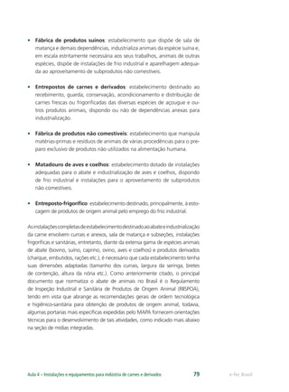 e-Tec BrasilAula 4 – Instalações e equipamentos para indústria de carnes e derivados 79
• Fábrica de produtos suínos: estabelecimento que dispõe de sala de
matança e demais dependências, industrializa animais da espécie suína e,
em escala estritamente necessária aos seus trabalhos, animais de outras
espécies, dispõe de instalações de frio industrial e aparelhagem adequa-
da ao aproveitamento de subprodutos não comestíveis.
• Entrepostos de carnes e derivados: estabelecimento destinado ao
recebimento, guarda, conservação, acondicionamento e distribuição de
carnes frescas ou frigoriﬁcadas das diversas espécies de açougue e ou-
tros produtos animais, dispondo ou não de dependências anexas para
industrialização.
• Fábrica de produtos não comestíveis: estabelecimento que manipula
matérias-primas e resíduos de animais de várias procedências para o pre-
paro exclusivo de produtos não utilizados na alimentação humana.
• Matadouro de aves e coelhos: estabelecimento dotado de instalações
adequadas para o abate e industrialização de aves e coelhos, dispondo
de frio industrial e instalações para o aproveitamento de subprodutos
não comestíveis.
• Entreposto-frigoríﬁco: estabelecimento destinado, principalmente, à esto-
cagem de produtos de origem animal pelo emprego do frio industrial.
Asinstalaçõescompletasdeestabelecimentodestinadoaoabateeindustrialização
da carne envolvem currais e anexos, sala de matança e subseções, instalações
frigoríﬁcas e sanitárias, entretanto, diante da extensa gama de espécies animais
de abate (bovino, suíno, caprino, ovino, aves e coelhos) e produtos derivados
(charque, embutidos, rações etc.), é necessário que cada estabelecimento tenha
suas dimensões adaptadas (tamanho dos currais, largura da seringa, bretes
de contenção, altura da nória etc.). Como anteriormente citado, o principal
documento que normatiza o abate de animais no Brasil é o Regulamento
de Inspeção Industrial e Sanitária de Produtos de Origem Animal (RIISPOA),
tendo em vista que abrange as recomendações gerais de ordem tecnológica
e higiênico-sanitária para obtenção de produtos de origem animal, todavia,
algumas portarias mais especíﬁcas expedidas pelo MAPA fornecem orientações
técnicas para o desenvolvimento de tais atividades, como indicado mais abaixo
na seção de mídias integradas.
 