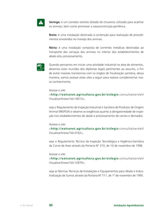 Instalações Agroindustriaise-Tec Brasil 80
Seringa: é um corredor estreito dotado de chuveiros utilizado para acalmar
os animais, bem como promover a vasoconstricção periférica.
Brete: é uma instalação destinada à contenção para realização de procedi-
mentos envolvidos no manejo dos animais.
Nória: é uma instalação composta de correntes metálicas destinadas ao
transporte das carcaças dos animais no interior dos estabelecimentos de
abate e/ou processamento.
Quando pensamos em iniciar uma atividade industrial na área de alimentos,
devemos estar munidos dos diplomas legais pertinentes ao assunto, a ﬁm
de evitar maiores transtornos com os órgãos de ﬁscalização sanitária, dessa
maneira, vamos acessar estes sites a seguir para realizar complementar nos-
so conhecimento.
Acesse o site:
<http://extranet.agricultura.gov.br/sislegis-consulta/servlet/
VisualizarAnexo?id=14013>,
veja o Regulamento de Inspeção Industrial e Sanitária de Produtos de Origem
Animal (RIISPOA) e observe as exigências quanto à obrigatoriedade de inspe-
ção nos estabelecimentos de abate e processamento de carnes e derivados.
Acesse o site:
<http://extranet.agricultura.gov.br/sislegis-consulta/servlet/
VisualizarAnexo?id=3162>,
veja o Regulamento Técnico da Inspeção Tecnológica e Higiênico-Sanitária
da Carne de Aves através da Portaria N° 210, de 10 de novembro de 1998.
Acesse o site:
<http://extranet.agricultura.gov.br/sislegis-consulta/servlet/
VisualizarAnexo?id=12879>,
veja as Normas Técnicas de Instalações e Equipamentos para Abate e Indus-
trialização de Suínos através da Portaria Nº 711, de 1º de novembro de 1995.
 