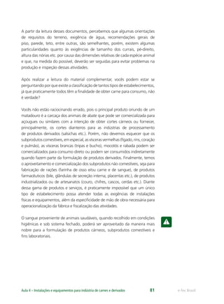 e-Tec BrasilAula 4 – Instalações e equipamentos para indústria de carnes e derivados 81
A partir da leitura desses documentos, percebemos que algumas orientações
de requisitos do terreno, exigência de água, recomendações gerais de
piso, parede, teto, entre outras, são semelhantes, porém, existem algumas
particularidades quanto às exigências de tamanho dos currais, pé-direito,
altura das nórias etc. por causa das dimensões relativas de cada espécie animal
e que, na medida do possível, deverão ser seguidas para evitar problemas na
produção e inspeção dessas atividades.
Após realizar a leitura do material complementar, vocês podem estar se
perguntando por que existe a classiﬁcação de tantos tipos de estabelecimentos,
já que praticamente todos têm a ﬁnalidade de obter carne para consumo, não
é verdade?
Vocês não estão raciocinando errado, pois o principal produto oriundo de um
matadouro é a carcaça dos animais de abate que pode ser comercializada para
açougues ou similares com a intenção de obter cortes cárneos ou fornecer,
principalmente, os cortes dianteiros para as indústrias de processamento
de produtos derivados (salsichas etc.). Porém, não devemos esquecer que os
subprodutoscomestíveis,emespecial,asvíscerasvermelhas(fígado,rins,coração
e pulmão), as vísceras brancas (tripas e bucho), mocotós e rabada podem ser
comercializados para consumo direto ou podem ser consumidos indiretamente
quando fazem parte da formulação de produtos derivados. Finalmente, temos
o aproveitamento e comercialização dos subprodutos não comestíveis, seja para
fabricação de rações (farinha de osso e/ou carne e de sangue), de produtos
farmacêuticos (bile, glândulas de secreção interna, placentas etc.), de produtos
industrializados ou de artesanatos (couro, chifres, cascos, cerdas etc.). Diante
dessa gama de produtos e serviços, é praticamente impossível que um único
tipo de estabelecimento possa atender todas as exigências de instalações
físicas e equipamentos, além da especiﬁcidade de mão de obra necessária para
operacionalização da fábrica e ﬁscalização das atividades.
O sangue proveniente de animais saudáveis, quando recolhido em condições
higiênicas e sob sistema fechado, poderá ser aproveitado da maneira mais
nobre para a formulação de produtos cárneos, subprodutos comestíveis e
ﬁns laboratoriais.
 