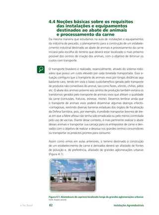 Instalações Agroindustriaise-Tec Brasil 82
4.4 Noções básicas sobre os requisitos
das instalações e equipamentos
destinados ao abate de animais
e processamento da carne
Da mesma maneira que estudamos na aula de instalações e equipamentos
da indústria de pescado, o planejamento para a construção de um estabele-
cimento industrial destinado ao abate de animais e processamento da carne
iniciará pela escolha do terreno que deverá estar localizado o mais próximo
possível dos centros de criação dos animais, com o objetivo de diminuir os
custos com transporte.
O transporte brasileiro é realizado, essencialmente, através do sistema rodo-
viário que possui um custo elevado por cada tonelada transportada. Essa si-
tuação conﬁgura que o transporte de animais vivos por longas distâncias seja
bastante caro, tendo em vista o baixo custo-benefício gerado pelo transporte
de produtos não comestíveis do animal, tais como fezes, vômito, chifres, pêlos
etc. O abate dos animais próximo aos centros de produção também evitaria os
transtornos gerados pelo transporte de animais vivos que afetam a qualidade
da carne (contusões, fraturas, estresse, morte). Devemos lembrar ainda que
o transporte de animais vivos poderá disseminar algumas doenças infecto-
-contagiosas, existindo diversas barreiras estaduais dos órgãos de ﬁscalização
da Defesa Sanitária, pois, por exemplo, é proibido transportar bovinos de áre-
as em que a febre aftosa não tenha sido erradicada ou pelo menos controlada
pelo uso de vacinas. Diante desse contexto, é mais pertinente realizar o abate
desses animais e transportar sua carcaça para os entrepostos de carne e deri-
vados com o objetivo de realizar a desossa nos grandes centros consumidores
ou transportar os produtos prontos para consumo.
Assim como vimos em aulas anteriores, o terreno destinado à construção
de um estabelecimento de carne e derivados deverá ser afastado de fontes
de poluição e, de preferência, afastado de grandes aglomerações urbanas
(Figura 4.1).
Figura 4.1: Abatedouro de caprinos localizado longe de grandes aglomerações urbanas
Fonte:Arquivo pessoal.
 