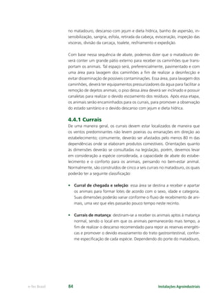 Instalações Agroindustriaise-Tec Brasil 84
no matadouro, descanso com jejum e dieta hídrica, banho de aspersão, in-
sensibilização, sangria, esfola, retirada da cabeça, evisceração, inspeção das
vísceras, divisão da carcaça, toalete, resfriamento e expedição.
Com base nessa sequência de abate, podemos dizer que o matadouro de-
verá conter um grande pátio externo para receber os caminhões que trans-
portam os animais. Tal espaço será, preferencialmente, pavimentado e com
uma área para lavagem dos caminhões a ﬁm de realizar a desinfecção e
evitar disseminação de possíveis contaminações. Essa área, para lavagem dos
caminhões, deverá ter equipamentos pressurizadores da água para facilitar a
remoção de dejetos animais; o piso dessa área deverá ser inclinado e possuir
canaletas para realizar o devido escoamento dos resíduos. Após essa etapa,
os animais serão encaminhados para os currais, para promover a observação
do estado sanitário e o devido descanso com jejum e dieta hídrica.
4.4.1 Currais
De uma maneira geral, os currais devem estar localizados de maneira que
os ventos predominantes não levem poeiras ou emanações em direção ao
estabelecimento; comumente, deverão ser afastados pelo menos 80 m das
dependências onde se elaboram produtos comestíveis. Orientações quanto
às dimensões deverão se consultadas na legislação, porém, devemos levar
em consideração a espécie considerada, a capacidade de abate do estabe-
lecimento e o conforto para os animais, pensando no bem-estar animal.
Normalmente, são construídos de cinco a seis currais no matadouro, os quais
poderão ter a seguinte classiﬁcação:
• Curral de chegada e seleção: essa área se destina a receber e apartar
os animais para formar lotes de acordo com o sexo, idade e categoria.
Suas dimensões poderão variar conforme o ﬂuxo de recebimento de ani-
mais, uma vez que eles passarão pouco tempo neste recinto.
• Currais de matança: destinam-se a receber os animais aptos à matança
normal, sendo o local em que os animais permanecerão mais tempo, a
ﬁm de realizar o descanso recomendado para repor as reservas energéti-
cas e promover o devido esvaziamento do trato gastrointestinal, confor-
me especiﬁcação de cada espécie. Dependendo do porte do matadouro,
 