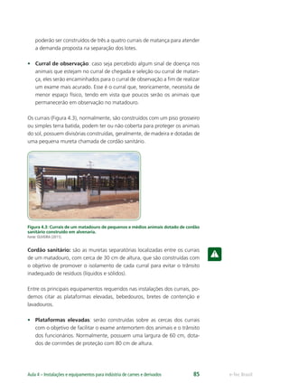 e-Tec BrasilAula 4 – Instalações e equipamentos para indústria de carnes e derivados 85
poderão ser construídos de três a quatro currais de matança para atender
a demanda proposta na separação dos lotes.
• Curral de observação: caso seja percebido algum sinal de doença nos
animais que estejam no curral de chegada e seleção ou curral de matan-
ça, eles serão encaminhados para o curral de observação a ﬁm de realizar
um exame mais acurado. Esse é o curral que, teoricamente, necessita de
menor espaço físico, tendo em vista que poucos serão os animais que
permanecerão em observação no matadouro.
Os currais (Figura 4.3), normalmente, são construídos com um piso grosseiro
ou simples terra batida, podem ter ou não coberta para proteger os animais
do sol, possuem divisórias construídas, geralmente, de madeira e dotadas de
uma pequena mureta chamada de cordão sanitário.
Figura 4.3: Currais de um matadouro de pequenos e médios animais dotado de cordão
sanitário construído em alvenaria.
Fonte: OLIVEIRA (2011).
Cordão sanitário: são as muretas separatórias localizadas entre os currais
de um matadouro, com cerca de 30 cm de altura, que são construídas com
o objetivo de promover o isolamento de cada curral para evitar o trânsito
inadequado de resíduos (líquidos e sólidos).
Entre os principais equipamentos requeridos nas instalações dos currais, po-
demos citar as plataformas elevadas, bebedouros, bretes de contenção e
lavadouros.
• Plataformas elevadas: serão construídas sobre as cercas dos currais
com o objetivo de facilitar o exame antemortem dos animais e o trânsito
dos funcionários. Normalmente, possuem uma largura de 60 cm, dota-
dos de corrimões de proteção com 80 cm de altura.
 