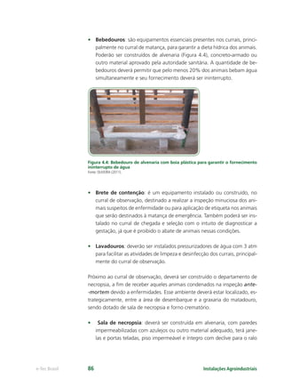 Instalações Agroindustriaise-Tec Brasil 86
• Bebedouros: são equipamentos essenciais presentes nos currais, princi-
palmente no curral de matança, para garantir a dieta hídrica dos animais.
Poderão ser construídos de alvenaria (Figura 4.4), concreto-armado ou
outro material aprovado pela autoridade sanitária. A quantidade de be-
bedouros deverá permitir que pelo menos 20% dos animais bebam água
simultaneamente e seu fornecimento deverá ser ininterrupto.
Figura 4.4: Bebedouro de alvenaria com boia plástica para garantir o fornecimento
ininterrupto de água
Fonte: OLIVEIRA (2011).
• Brete de contenção: é um equipamento instalado ou construído, no
curral de observação, destinado a realizar a inspeção minuciosa dos ani-
mais suspeitos de enfermidade ou para aplicação de etiqueta nos animais
que serão destinados à matança de emergência. Também poderá ser ins-
talado no curral de chegada e seleção com o intuito de diagnosticar a
gestação, já que é proibido o abate de animais nessas condições.
• Lavadouros: deverão ser instalados pressurizadores de água com 3 atm
para facilitar as atividades de limpeza e desinfecção dos currais, principal-
mente do curral de observação.
Próximo ao curral de observação, deverá ser construído o departamento de
necropsia, a ﬁm de receber aqueles animais condenados na inspeção ante-
-mortem devido a enfermidades. Esse ambiente deverá estar localizado, es-
trategicamente, entre a área de desembarque e a graxaria do matadouro,
sendo dotado de sala de necropsia e forno crematório.
• Sala de necropsia: deverá ser construída em alvenaria, com paredes
impermeabilizadas com azulejos ou outro material adequado, terá jane-
las e portas teladas, piso impermeável e íntegro com declive para o ralo
 