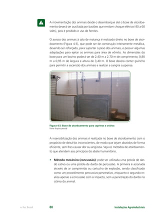 Instalações Agroindustriaise-Tec Brasil 88
A movimentação dos animais desde o desembarque até o boxe de atordoa-
mento deverá ser auxiliada por bastões que emitam choque elétrico (40 a 60
volts), pois é proibido o uso de ferrões.
O acesso dos animais à sala de matança é realizado direto no boxe de ator-
doamento (Figura 4.5), que pode ser de construção inteiramente metálica,
devendo ser reforçado, para suportar o peso dos animais, e possuir algumas
adaptações para ejetar os animais para área de vômito. As dimensões do
boxe para um bovino poderá ser de 2,40 m a 2,70 m de comprimento; 0,80
m a 0,95 m de largura e altura de 3,40 m. O boxe deverá conter guincho
para permitir a ascensão dos animais e realizar a sangria suspensa.
Figura 4.5: Boxe de atordoamento para caprinos e ovinos
Fonte:Arquivo pessoal
A insensibilização dos animais é realizada no boxe de atordoamento com o
propósito de deixá-los inconscientes, de modo que sejam abatidos de forma
eﬁciente, sem lhes causar dor ou angústia. Veja os métodos de atordoamen-
to que atendem aos princípios do abate humanitário.
• Método mecânico (concussão): pode ser utilizada uma pistola de dar-
do cativo ou uma pistola de dardo de percussão. A primeira é acionada
através de ar comprimido ou cartucho de explosão, sendo classiﬁcado
como um procedimento percussivo penetrativo, enquanto o segundo re-
aliza apenas a concussão com o impacto, sem a penetração do dardo no
crânio do animal.
 