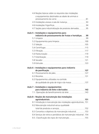 e-Tec Brasil
4.4 Noções básicas sobre os requisitos das instalações
e equipamentos destinados ao abate de animais e
processamento da carne 81
4.5 Instalações anexas à sala de matança 93
4.6 Instalações frigoríﬁcas 94
4.7 Seções para industrialização de produtos derivados 95
Aula 5 – Instalações e equipamentos para
indústria de processamento de frutas e hortaliças 99
5.1 Limpeza 99
5.2 Equipamentos para limpeza 100
5.3 Seleção 105
5.4 Centrífugas 115
5.5 Filtração 117
5.6 Pasteurização 119
5.7 Esterilização 119
5.8 Secador 121
5.9 Extrusão 123
Aula 6 – Instalações e equipamentos para indústria
de paniﬁcação 127
6.1 Processamento de pães 127
6.2 Biscoitos 131
6.2 Equipamentos utilizados no controle
de qualidade do grão de trigo e da massa 137
Aula 7 – Instalações e equipamentos
para indústria de leite e derivados 143
7.1. Operações de beneﬁciamento do leite 143
Aula 8 – Noções de manutenção das instalações
agroindustriais 151
8.1 Introdução à manutenção das instalações agroindustriais 151
8.2 Manutenção industrial versus qualidade
total de produtos e serviços 152
8.3 Conceitos e objetivos da manutenção industrial 153
8.4 Serviços de rotina e periódicos de manutenção industrial 154
8.5. Classiﬁcação dos tipos de manutenção 155
 