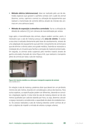 e-Tec BrasilAula 4 – Instalações e equipamentos para indústria de carnes e derivados 89
• Método elétrico (eletronarcose): deve ser realizado pelo uso de ele-
trodos especiais que garatam o perfeito contato com a pele do animal
(bovinos, suínos, caprinos e ovinos) ou utilização de equipamentos que
realizam a transmissão de corrente elétrica através da imersão dos ani-
mais em uma salmoura (aves).
• Método de exposição à atmosfera controlada: faz-se a utilização do
dióxido de carbono (CO2
) em câmaras de insensibilização por anóxia.
Logo após a insensibilização dos animais, alguns podem vomitar, assim, é
necessário que a sala de matança possua uma área de vômito. O acesso
a essa área é realizado diretamente pelo boxe de atordoamento, através de
uma adaptação do equipamento que permite o lançamento do animal para
que ele elimine o vômito sobre uma grade metálica, fazendo-se necessária a
instalação de um chuveiro para facilitar a remoção do material contaminado.
Em seguida, os animais serão suspensos pelo membro traseiro através de
ganho articulado chamado de nória (Figura 4.6), que realizará o transporte
aéreo do animal por toda a sala de matança.
Figura 4.6: Gancho metálico ou nória para transporte suspenso de animais
Fonte: OLIVEIRA (2011).
Em relação à sala de matança, podemos dizer que deverá ter um pé-direito
mínimo de sete metros, levando em consideração a altura dos bovinos. Para
outras espécies, as especiﬁcações podem ser diferentes, devendo-se consul-
tar a legislação vigente. A área total da sala de matança deverá ser de oito
metros quadrados por cada boi abatido por hora, ou seja, devemos calcular
o espaço necessário considerando a capacidade de abate do estabelecimen-
to. Os acessos realizados à sala de matança deverão conter cortinas de ar
com o objetivo de impedir a entrada de vetores e pragas urbanas.
 