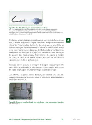 e-Tec BrasilAula 4 – Instalações e equipamentos para indústria de carnes e derivados 91
Figura 4.7: Gancho utilizado para realizar a esfola mecânica
Fonte: <http://www.google.com.br/imgres?q=esfola&um=1&hl=es&rlz=1R2SNNT_es&biw=1366&bih=495
&tbm=isch&tbnid=hCz9QV6n1kTwjM:&imgrefurl=http://www.lgamaquinas.com.br/%253Fpg%253Dlistar-
-produtos%2526id%253Dcarretilha-esfola-suina-bovina&docid=eR5rW1xx9R66KM&w=800&h=337&ei=smdFTpS2LKLk
mAWz483TBg&zoom=1>.Acesso em: 19 jan.2012.
A trilhagem aérea instalada em matadouros de bovinos terá altura mínima
de 5,25 metros no ponto da sangria, de forma a assegurar uma distância
mínima de 75 centímetros do focinho do animal para o piso. Entre as
principais vantagens desse sistema temos: eliminação do contato do animal
com o piso; maior drenagem do sangue devido à posição vertical do animal;
impedimento da formação de coágulos na cavidade torácica, facilitação
da lavagem das meias-carcaças; favorecimento da higiene e rapidez
nas operações; redução da área de trabalho; economia da mão de obra
especializada; redução do gasto de água.
Depois de retirado o couro, as operações de lavagem e descarnagem dele
não poderão ser executadas na sala de matança, assim, devem ser construí-
das seções próprias para evitar contaminação cruzada da carcaça.
Mais a frente, à secção de retirada do couro, será instalada uma serra elé-
trica potente para serrar o peito do animal e, novamente, será instalado um
esterilizador (Figura 4.8).
Figura 4.8: Plataforma metálica elevada com esterilizador e pias para lavagem das mãos
Fonte: OLIVEIRA (2011).
 