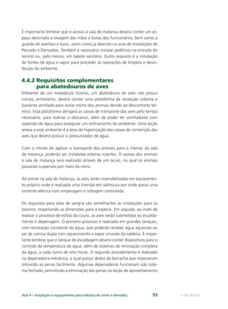e-Tec BrasilAula 4 – Instalações e equipamentos para indústria de carnes e derivados 93
É importante lembrar que o acesso à sala de matança deverá conter um es-
paço destinado à lavagem das mãos e botas dos funcionários, bem como a
guarda de aventais e luvas, assim como já descrito na aula de Instalações de
Pescado e Derivados. Também é necessário instalar pedilúvio na entrada do
recinto ou, pelo menos, um tapete sanitário. Outro requisito é a instalação
de fontes de água e vapor para proceder às operações de limpeza e desin-
fecção do ambiente.
4.4.2 Requisitos complementares
para abatedouros de aves
Diferente de um matadouro bovino, um abatedouro de aves não possui
currais, entretanto, deverá conter uma plataforma de recepção coberta e
bastante ventilada para evitar morte dos animais devido ao desconforto tér-
mico. Essa plataforma abrigará as caixas de transporte das aves pelo tempo
necessário, para realizar o descanso, além de poder ter ventiladores com
aspersão de água para assegurar um resfriamento do ambiente. Uma seção
anexa a esse ambiente é a área de higienização das caixas de contenção das
aves que deverá possuir o pressurizador de água.
Com o intuito de agilizar o transporte dos animais para o interior da sala
de matança, poderão ser instaladas esteiras rolantes. O acesso dos animais
à sala de matança será realizado através de um óculo, no qual os animais
passarão suspensos por meio da nória.
Ao entrar na sala de matança, as aves serão insensibilizadas em equipamen-
to próprio onde é realizada uma imersão em salmoura por onde passa uma
corrente elétrica com amperagem e voltagem controlada.
Os requisitos para área de sangria são semelhantes às instalações para os
bovinos, respeitando as dimensões para a espécie. Em seguida, ao invés de
realizar o processo de esfola do couro, as aves serão submetidas ao escalda-
mento e depenagem. O primeiro processo é realizado em grandes tanques,
com renovação constante da água, que poderão receber água aquecida ou
ser de camisa dupla com aquecimento a vapor oriundo da caldeira. É impor-
tante lembrar que o tanque de escaldagem deverá conter dispositivos para o
controle da temperatura da água, além de sistemas de renovação completa
da água, a cada turno de oito horas. O segundo procedimento é realizado
na depenadeira mecânica, a qual possui dedos de borracha que rotacionam
retirando as penas facilmente. Algumas depenadeiras funcionam sob siste-
ma fechado, permitindo a eliminação das penas na seção de aproveitamento
 