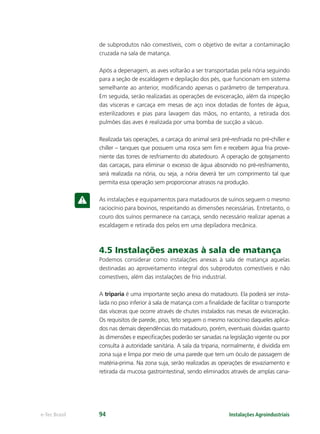 Instalações Agroindustriaise-Tec Brasil 94
de subprodutos não comestíveis, com o objetivo de evitar a contaminação
cruzada na sala de matança.
Após a depenagem, as aves voltarão a ser transportadas pela nória seguindo
para a seção de escaldagem e depilação dos pés, que funcionam em sistema
semelhante ao anterior, modiﬁcando apenas o parâmetro de temperatura.
Em seguida, serão realizadas as operações de evisceração, além da inspeção
das vísceras e carcaça em mesas de aço inox dotadas de fontes de água,
esterilizadores e pias para lavagem das mãos, no entanto, a retirada dos
pulmões das aves é realizada por uma bomba de sucção a vácuo.
Realizada tais operações, a carcaça do animal será pré-resfriada no pré-chiller e
chiller – tanques que possuem uma rosca sem ﬁm e recebem água fria prove-
niente das torres de resfriamento do abatedouro. A operação de gotejamento
das carcaças, para eliminar o excesso de água absorvido no pré-resfriamento,
será realizada na nória, ou seja, a nória deverá ter um comprimento tal que
permita essa operação sem proporcionar atrasos na produção.
As instalações e equipamentos para matadouros de suínos seguem o mesmo
raciocínio para bovinos, respeitando as dimensões necessárias. Entretanto, o
couro dos suínos permanece na carcaça, sendo necessário realizar apenas a
escaldagem e retirada dos pelos em uma depiladora mecânica.
4.5 Instalações anexas à sala de matança
Podemos considerar como instalações anexas à sala de matança aquelas
destinadas ao aproveitamento integral dos subprodutos comestíveis e não
comestíveis, além das instalações de frio industrial.
A triparia é uma importante seção anexa do matadouro. Ela poderá ser insta-
lada no piso inferior à sala de matança com a ﬁnalidade de facilitar o transporte
das vísceras que ocorre através de chutes instalados nas mesas de evisceração.
Os requisitos de parede, piso, teto seguem o mesmo raciocínio daqueles aplica-
dos nas demais dependências do matadouro, porém, eventuais dúvidas quanto
às dimensões e especiﬁcações poderão ser sanadas na legislação vigente ou por
consulta à autoridade sanitária. A sala da triparia, normalmente, é dividida em
zona suja e limpa por meio de uma parede que tem um óculo de passagem de
matéria-prima. Na zona suja, serão realizadas as operações de esvaziamento e
retirada da mucosa gastrointestinal, sendo eliminados através de amplas cana-
 