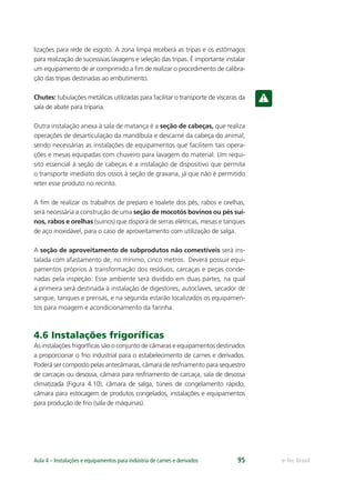 e-Tec BrasilAula 4 – Instalações e equipamentos para indústria de carnes e derivados 95
lizações para rede de esgoto. A zona limpa receberá as tripas e os estômagos
para realização de sucessivas lavagens e seleção das tripas. É importante instalar
um equipamento de ar comprimido a ﬁm de realizar o procedimento de calibra-
ção das tripas destinadas ao embutimento.
Chutes: tubulações metálicas utilizadas para facilitar o transporte de vísceras da
sala de abate para triparia.
Outra instalação anexa à sala de matança é a seção de cabeças, que realiza
operações de desarticulação da mandíbula e descarne da cabeça do animal,
sendo necessárias as instalações de equipamentos que facilitem tais opera-
ções e mesas equipadas com chuveiro para lavagem do material. Um requi-
sito essencial à seção de cabeças é a instalação de dispositivo que permita
o transporte imediato dos ossos à seção de graxaria, já que não é permitido
reter esse produto no recinto.
A ﬁm de realizar os trabalhos de preparo e toalete dos pés, rabos e orelhas,
será necessária a construção de uma seção de mocotós bovinos ou pés suí-
nos, rabos e orelhas (suínos) que disporá de serras elétricas, mesas e tanques
de aço inoxidável, para o caso de aproveitamento com utilização de salga.
A seção de aproveitamento de subprodutos não comestíveis será ins-
talada com afastamento de, no mínimo, cinco metros. Deverá possuir equi-
pamentos próprios à transformação dos resíduos, carcaças e peças conde-
nadas pela inspeção. Esse ambiente será dividido em duas partes, na qual
a primeira será destinada à instalação de digestores, autoclaves, secador de
sangue, tanques e prensas, e na segunda estarão localizados os equipamen-
tos para moagem e acondicionamento da farinha.
4.6 Instalações frigoríﬁcas
As instalações frigoríﬁcas são o conjunto de câmaras e equipamentos destinados
a proporcionar o frio industrial para o estabelecimento de carnes e derivados.
Poderá ser composto pelas antecâmaras, câmara de resfriamento para sequestro
de carcaças ou desossa, câmara para resfriamento de carcaça, sala de desossa
climatizada (Figura 4.10), câmara de salga, túneis de congelamento rápido,
câmara para estocagem de produtos congelados, instalações e equipamentos
para produção de frio (sala de máquinas).
 