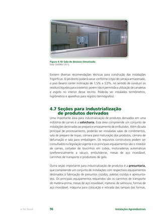 Instalações Agroindustriaise-Tec Brasil 96
Figura 4.10: Sala de desossa climatizada
Fonte: OLIVEIRA ( 2011).
Existem diversas recomendações técnicas para construção das instalações
frigoríﬁcas. O pé-direito poderá variar conforme o tipo de carcaça armazenado,
o piso deverá conter inclinação de 1,5% a 3,0%, no sentido de conduzir os
resíduoslíquidosparaoexterior,porémnãoépermitidaautilizaçãodecanaletas
e esgoto no interior desse recinto. Poderão ser instalados termômetros,
higrômetros e aparelhos para registro (termógrafos).
4.7 Seções para industrialização
de produtos derivados
Uma importante área para industrialização de produtos derivados em uma
indústria de carnes é a salsicharia. Essa área compreende um conjunto de
instalações destinadas ao preparo e envasamento de embutidos. Além da sala
principal de processamento, poderão ser instaladas salas de condimentos,
sala de preparo de tripas, câmara para maturação dos produtos, câmara de
defumação e sala para embalagem. Os requisitos construtivos podem ser
consultados na legislação vigente e os principais equipamentos são o moedor
de carnes, cortador de toucinhos em cubos, misturadeiras automáticas
(preferencialmente a vácuo), embutideiras, mesas de aço inoxidável,
carrinhos de transporte e produtores de gelo.
Outra seção importante para industrialização de produtos é a presuntaria,
que compreende um conjunto de instalações com respectivos equipamentos
destinados à fabricação de presuntos cozidos, paletas cozidas e apresunta-
dos. Os principais equipamentos requeridos são os carrinhos de transporte
de matéria-prima, mesas de aço inoxidável, injetoras de salmoura, formas de
aço inoxidável, máquina para colocação e retirada das tampas das formas,
 
