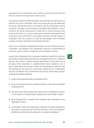 e-Tec BrasilAula 4 – Instalações e equipamentos para indústria de carnes e derivados 97
equipamento de ar comprimido para facilitar a retirada dos presuntos das
formas e esteiras de transporte de matéria-prima.
Os produtos enlatados também possuem uma área especíﬁca dentro de uma
indústria de carnes e derivados, sendo constituídas pela sala de elaboração
de massas, sala de enlatamento e recravagem, sala de autoclavagem, sala de
incubação, rotulagem, armazenamento e expedição dos enlatados. Os equi-
pamentos da sala de elaboração de massas são os mesmos previstos para
seção de salsicharia, já a sala de enlatamento necessitará de equipamentos
automáticos para enchimento e recravagem das latas, túnel de lavagem e
escaldagem das latas, enquanto na sala de autoclavagem serão instaladas
grandes autoclaves destinadas à esterilização das latas.
Essas são as instalações e equipamentos básicos de uma indústria de carnes
e derivados, mas poderão sofrer adaptações conforme as necessidades de
produção, capital investido e exigências das autoridades sanitárias.
Imagine que o proprietário de um pequeno abatedouro avícola lhe contratou
para ajudar a resolver algumas pendências do estabelecimento com a vigilância
sanitária. Ele mostrou o relatório deixado pelos ﬁscais os quais citam que as
principais falhas observadas no estabelecimento foram: problemas com o
jejum e dieta hídrica dos animais; indícios de contaminação cruzada por falta
de separação da área suja com a área limpa; problemas com a depenagem
das aves e problemas com o resfriamento das carcaças. Diante dessa situação
responda às questões propostas.
1. Qual a classiﬁcação desse tipo de estabelecimento?
2. Quais os requisitos da área de realização de jejum e dieta hídrica (instalação
e equipamentos)?
3. Que áreas fazem parte da área limpa e área suja de um abatedouro de aves?
E como poderia ser resolvido algum problema de contaminação cruzada?
4. Quais equipamentos e requisitos são necessários para realização de uma
depenagem correta?
5. O pré-chiller e chiller são equipamentos utilizados nos grandes abatedouros
para resfriar a carcaça das aves. De forma alternativa, como você resolveria o
problema de resfriamento de carcaças de um pequeno abatedouro?
 