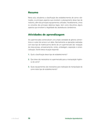 Instalações Agroindustriaise-Tec Brasil 98
Resumo
Nesta aula, estudamos a classiﬁcação dos estabelecimentos de carne e de-
rivados, os principais aspectos que envolvem o planejamento desse tipo de
indústria, além dos principais equipamentos utilizados. Paralelamente, vimos
os conceitos dos principais diplomas legais, bem como discutimos alguns
aspectos que envolvem a ilegalidade dos abatedouros clandestinos.
Atividades de aprendizagem
Os supermercados comercializam uma ampla variedade de gêneros alimen-
tícios e o setor de carnes é um deles. Normalmente as operações realizadas
com esse tipo de matéria-prima dentro de um supermercado são: recepção
da meia-carcaça, armazenamento, cortes, embalagem, exposição e comer-
cialização. Diante dessa situação responda:
1. Qual a classiﬁcação desse tipo de estabelecimento?
2. Que áreas são necessárias no supermercado para a manipulação higiêni-
ca da carne?
3. Quais equipamentos são necessários para realização da manipulação da
carne neste tipo de estabelecimento?
 