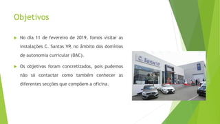 Objetivos
 No dia 11 de fevereiro de 2019, fomos visitar as
instalações C. Santos VP, no âmbito dos domínios
de autonomia curricular (DAC).
 Os objetivos foram concretizados, pois pudemos
não só contactar como também conhecer as
diferentes secções que compõem a oficina.
 