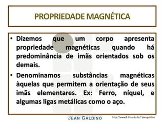 http://www3.ifrn.edu.br/~jeangaldino
PROPRIEDADEMAGNÉTICA
• Dizemos que um corpo apresenta
propriedade magnéticas quando há
predominância de imãs orientados sob os
demais.
• Denominamos substâncias magnéticas
àquelas que permitem a orientação de seus
imãs elementares. Ex: Ferro, níquel, e
algumas ligas metálicas como o aço.
 