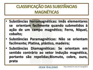 http://www3.ifrn.edu.br/~jeangaldino
CLASSIFICAÇÃO DAS SUBSTÂNCIAS
MAGNÉTICAS
• Substâncias Ferromagnéticas: Imãs elementares
se orientam facilmente quando submetidos à
ação de um campo magnético; Ferro, Níquel,
cobalto;
• Substâncias Paramagnéticas: Não se orientam
facilmente; Platina, plástico, madeira;
• Substâncias Diamagnéticas: Se orientam em
sentido contrário ao vetor indução magnética,
portanto são repelidas;Bismuto, cobre, ouro,
prata
 