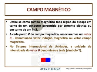 http://www3.ifrn.edu.br/~jeangaldino
CAMPOMAGNÉTICO
• Defini-se como campo magnético toda região do espaço em
torno de um condutor percorrido por corrente elétrica ou
em torno de um ímã.
• A cada ponto P do campo magnético, associaremos um vetor
B , denominado vetor indução magnética ou vetor campo
magnético.
• No Sistema Internacional de Unidades, a unidade de
intensidade do vetor B denomina-se tesla (símbolo T).
 