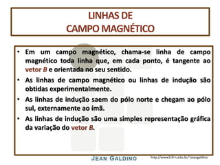 http://www3.ifrn.edu.br/~jeangaldino
LINHAS DE
CAMPOMAGNÉTICO
• Em um campo magnético, chama-se linha de campo
magnético toda linha que, em cada ponto, é tangente ao
vetor B e orientada no seu sentido.
• As linhas de campo magnético ou linhas de indução são
obtidas experimentalmente.
• As linhas de indução saem do pólo norte e chegam ao pólo
sul, externamente ao ímã.
• As linhas de indução são uma simples representação gráfica
da variação do vetor B.
 