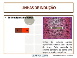 http://www3.ifrn.edu.br/~jeangaldino
LINHASDE INDUÇÃO
• Ímã em forma de barra:
N
S
Linhas de indução obtidas
experimentalmente com limalha
de ferro. Cada partícula da
limalha comporta-se como uma
pequena agulha magnética.
 