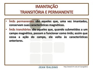http://www3.ifrn.edu.br/~jeangaldino
IMANTAÇÃO
TRANSITÓRIA EPERMANENTE
• Ímãs permanentes são aqueles que, uma vez imantados,
conservam suas características magnéticas.
• Ímãs transitórios são aqueles que, quando submetidos a um
campo magnético, passam a funcionar como ímãs; assim que
cessa a ação do campo, ele volta às características
anteriores.
 