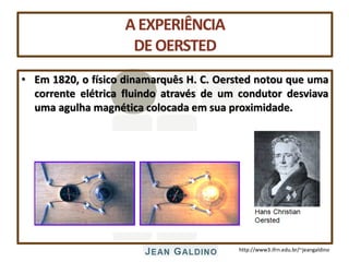 http://www3.ifrn.edu.br/~jeangaldino
AEXPERIÊNCIA
DEOERSTED
• Em 1820, o físico dinamarquês H. C. Oersted notou que uma
corrente elétrica fluindo através de um condutor desviava
uma agulha magnética colocada em sua proximidade.
 