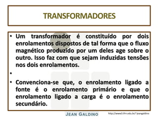 http://www3.ifrn.edu.br/~jeangaldino
TRANSFORMADORES
• Um transformador é constituído por dois
enrolamentos dispostos de tal forma que o fluxo
magnético produzido por um deles age sobre o
outro. Isso faz com que sejam induzidas tensões
nos dois enrolamentos.
•
• Convenciona-se que, o enrolamento ligado a
fonte é o enrolamento primário e que o
enrolamento ligado a carga é o enrolamento
secundário.
 