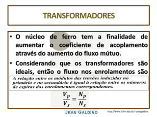 http://www3.ifrn.edu.br/~jeangaldino
TRANSFORMADORES
• O núcleo de ferro tem a finalidade de
aumentar o coeficiente de acoplamento
através do aumento do fluxo mútuo.
• Considerando que os transformadores são
ideais, então o fluxo nos enrolamentos são
iguais e podemos afirmar que:
𝑽𝒑
𝑽𝒔
=
𝑵𝒑
𝑵𝒔
 