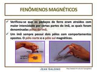 http://www3.ifrn.edu.br/~jeangaldino
FENÔMENOSMAGNÉTICOS
 Verificou-se que os pedaços de ferro eram atraídos com
maior intensidade por certas partes do ímã, as quais foram
denominadas pólos do ímã.
 Um ímã sempre possui dois pólos com comportamentos
opostos. O pólo norte e o pólo sul magnéticos.
Limalha
de ferro
Pólo Pólo
 
