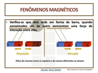 http://www3.ifrn.edu.br/~jeangaldino
FENÔMENOSMAGNÉTICOS
• Verifica-se que dois ímãs em forma de barra, quando
aproximados um do outro apresentam uma força de
interação entre eles.
Pólos de mesmo nome se repelem e de nomes diferentes se atraem
S N
S N
Repulsão Atração
N S S N
 