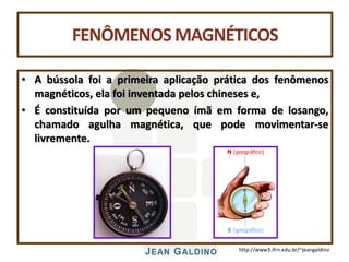 http://www3.ifrn.edu.br/~jeangaldino
FENÔMENOS MAGNÉTICOS
• A bússola foi a primeira aplicação prática dos fenômenos
magnéticos, ela foi inventada pelos chineses e,
• É constituída por um pequeno ímã em forma de losango,
chamado agulha magnética, que pode movimentar-se
livremente.
N (geográfico)
S (geográfico)
 