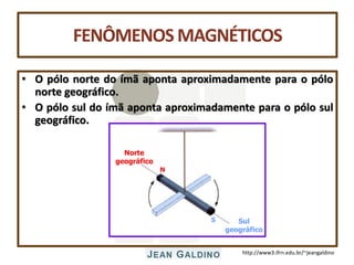 http://www3.ifrn.edu.br/~jeangaldino
FENÔMENOS MAGNÉTICOS
• O pólo norte do ímã aponta aproximadamente para o pólo
norte geográfico.
• O pólo sul do ímã aponta aproximadamente para o pólo sul
geográfico.
N
S
Norte
geográfico
Sul
geográfico
 
