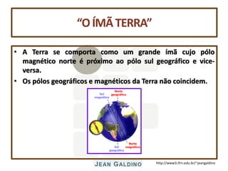 http://www3.ifrn.edu.br/~jeangaldino
“OÍMÃTERRA”
• A Terra se comporta como um grande ímã cujo pólo
magnético norte é próximo ao pólo sul geográfico e vice-
versa.
• Os pólos geográficos e magnéticos da Terra não coincidem.
Sul
magnético
Norte
magnético
Norte
geográfico
Sul
geográfico
 