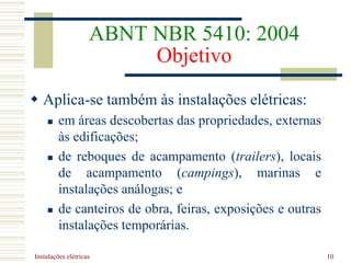 Instalações elétricas 10
ABNT NBR 5410: 2004
Objetivo
 Aplica-se também às instalações elétricas:
 em áreas descobertas das propriedades, externas
às edificações;
 de reboques de acampamento (trailers), locais
de acampamento (campings), marinas e
instalações análogas; e
 de canteiros de obra, feiras, exposições e outras
instalações temporárias.
 