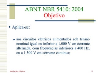 Instalações elétricas 11
ABNT NBR 5410: 2004
Objetivo
 Aplica-se:
 aos circuitos elétricos alimentados sob tensão
nominal igual ou inferior a 1.000 V em corrente
alternada, com freqüências inferiores a 400 Hz,
ou a 1.500 V em corrente contínua;
 