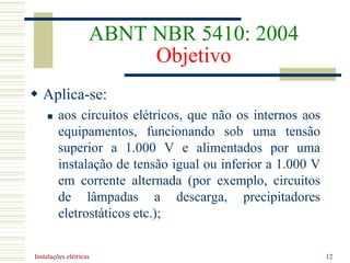 Instalações elétricas 12
ABNT NBR 5410: 2004
Objetivo
 Aplica-se:
 aos circuitos elétricos, que não os internos aos
equipamentos, funcionando sob uma tensão
superior a 1.000 V e alimentados por uma
instalação de tensão igual ou inferior a 1.000 V
em corrente alternada (por exemplo, circuitos
de lâmpadas a descarga, precipitadores
eletrostáticos etc.);
 
