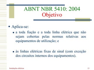 Instalações elétricas 13
ABNT NBR 5410: 2004
Objetivo
 Aplica-se:
 a toda fiação e a toda linha elétrica que não
sejam cobertas pelas normas relativas aos
equipamentos de utilização; e
 às linhas elétricas fixas de sinal (com exceção
dos circuitos internos dos equipamentos).
 