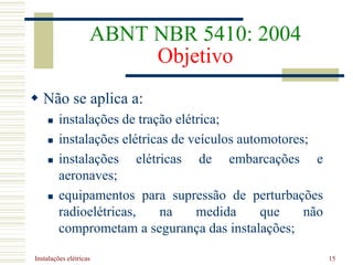 Instalações elétricas 15
ABNT NBR 5410: 2004
Objetivo
 Não se aplica a:
 instalações de tração elétrica;
 instalações elétricas de veículos automotores;
 instalações elétricas de embarcações e
aeronaves;
 equipamentos para supressão de perturbações
radioelétricas, na medida que não
comprometam a segurança das instalações;
 