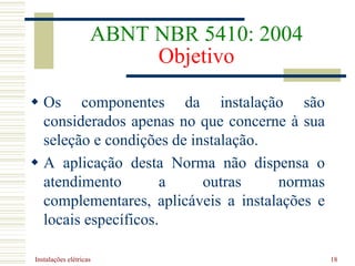 Instalações elétricas 18
ABNT NBR 5410: 2004
Objetivo
 Os componentes da instalação são
considerados apenas no que concerne à sua
seleção e condições de instalação.
 A aplicação desta Norma não dispensa o
atendimento a outras normas
complementares, aplicáveis a instalações e
locais específicos.
 