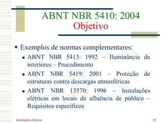 Instalações elétricas 19
ABNT NBR 5410: 2004
Objetivo
 Exemplos de normas complementares:
 ABNT NBR 5413: 1992 – Iluminância de
interiores – Procedimento
 ABNT NBR 5419: 2001 – Proteção de
estruturas contra descargas atmosféricas
 ABNT NBR 13570: 1996 – Instalações
elétricas em locais de afluência de público –
Requisitos específicos
 