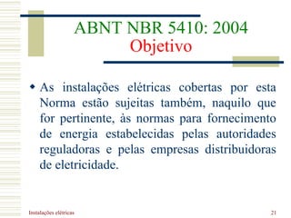 Instalações elétricas 21
ABNT NBR 5410: 2004
Objetivo
 As instalações elétricas cobertas por esta
Norma estão sujeitas também, naquilo que
for pertinente, às normas para fornecimento
de energia estabelecidas pelas autoridades
reguladoras e pelas empresas distribuidoras
de eletricidade.
 