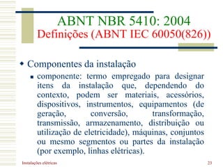 Instalações elétricas 23
ABNT NBR 5410: 2004
Definições (ABNT IEC 60050(826))
 Componentes da instalação
 componente: termo empregado para designar
itens da instalação que, dependendo do
contexto, podem ser materiais, acessórios,
dispositivos, instrumentos, equipamentos (de
geração, conversão, transformação,
transmissão, armazenamento, distribuição ou
utilização de eletricidade), máquinas, conjuntos
ou mesmo segmentos ou partes da instalação
(por exemplo, linhas elétricas).
 