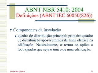 Instalações elétricas 24
 Componentes da instalação
 quadro de distribuição principal: primeiro quadro
de distribuição após a entrada da linha elétrica na
edificação. Naturalmente, o termo se aplica a
todo quadro que seja o único de uma edificação.
ABNT NBR 5410: 2004
Definições (ABNT IEC 60050(826))
 