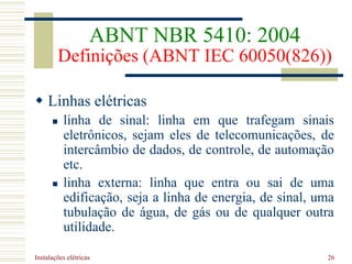 Instalações elétricas 26
 Linhas elétricas
 linha de sinal: linha em que trafegam sinais
eletrônicos, sejam eles de telecomunicações, de
intercâmbio de dados, de controle, de automação
etc.
 linha externa: linha que entra ou sai de uma
edificação, seja a linha de energia, de sinal, uma
tubulação de água, de gás ou de qualquer outra
utilidade.
ABNT NBR 5410: 2004
Definições (ABNT IEC 60050(826))
 