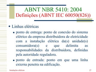 Instalações elétricas 27
 Linhas elétricas
 ponto de entrega: ponto de conexão do sistema
elétrico da empresa distribuidora de eletricidade
com a instalação elétrica da(s) unidade(s)
consumidora(s) e que delimita as
responsabilidades da distribuidora, definidas
pela autoridade reguladora.
 ponto de entrada: ponto em que uma linha
externa penetra na edificação.
ABNT NBR 5410: 2004
Definições (ABNT IEC 60050(826))
 