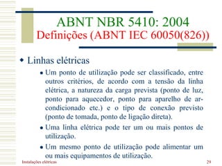 Instalações elétricas 29
 Linhas elétricas
 Um ponto de utilização pode ser classificado, entre
outros critérios, de acordo com a tensão da linha
elétrica, a natureza da carga prevista (ponto de luz,
ponto para aquecedor, ponto para aparelho de ar-
condicionado etc.) e o tipo de conexão previsto
(ponto de tomada, ponto de ligação direta).
 Uma linha elétrica pode ter um ou mais pontos de
utilização.
 Um mesmo ponto de utilização pode alimentar um
ou mais equipamentos de utilização.
ABNT NBR 5410: 2004
Definições (ABNT IEC 60050(826))
 
