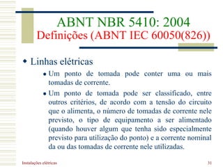 Instalações elétricas 31
 Linhas elétricas
 Um ponto de tomada pode conter uma ou mais
tomadas de corrente.
 Um ponto de tomada pode ser classificado, entre
outros critérios, de acordo com a tensão do circuito
que o alimenta, o número de tomadas de corrente nele
previsto, o tipo de equipamento a ser alimentado
(quando houver algum que tenha sido especialmente
previsto para utilização do ponto) e a corrente nominal
da ou das tomadas de corrente nele utilizadas.
ABNT NBR 5410: 2004
Definições (ABNT IEC 60050(826))
 