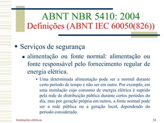 Instalações elétricas 34
 Serviços de segurança
 alimentação ou fonte normal: alimentação ou
fonte responsável pelo fornecimento regular de
energia elétrica.
 Uma determinada alimentação pode ser a normal durante
certo período de tempo e não ser em outro. Por exemplo, em
uma instalação cujo consumo de energia elétrica é suprido
pela rede de distribuição pública durante certos períodos do
dia, mas por geração própria em outros, a fonte normal pode
ser a rede pública ou a geração local, dependendo do
período considerado.
ABNT NBR 5410: 2004
Definições (ABNT IEC 60050(826))
 